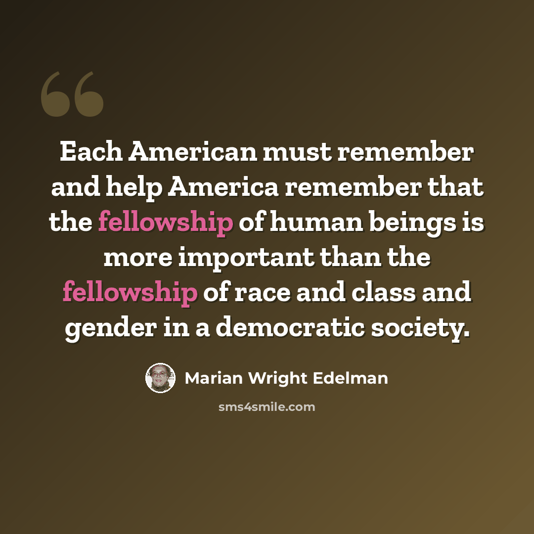 “Each American must remember and help America remember that the fellowship of human beings is more important than the fellowship of race and class and gender in a democratic society.” quote by Marian Wright Edelman