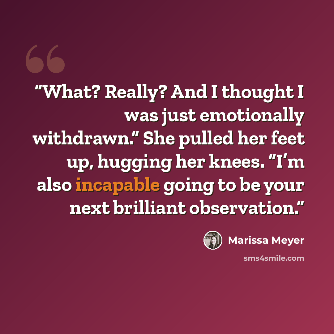 “What? Really? And I thought I was just emotionally withdrawn.” She pulled her feet up, hugging her knees. “I’m also incapable going to be your next brilliant observation.” quote by Marissa Meyer