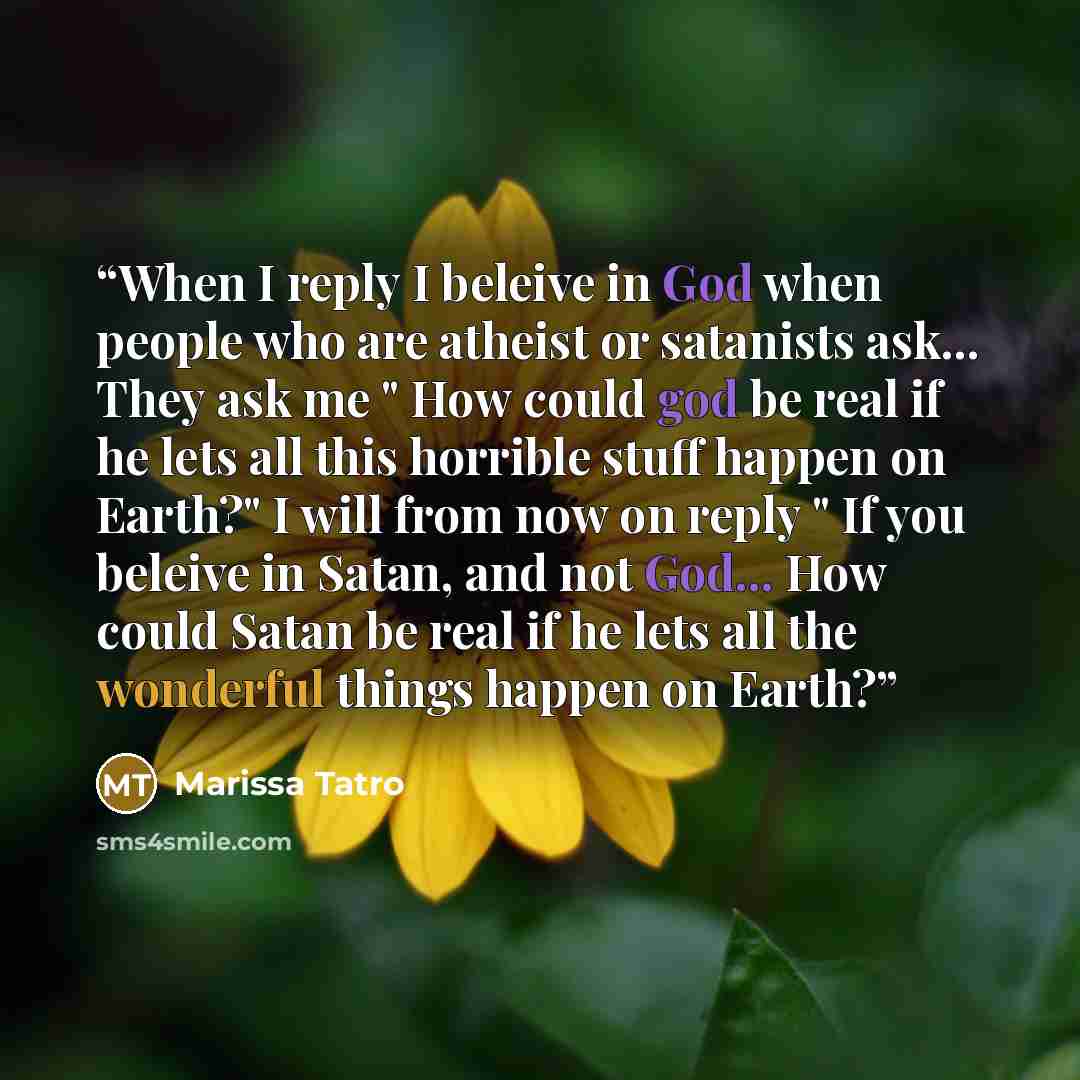 “When I reply I beleive in God when people who are atheist or satanists ask... They ask me " How could god be real if he lets all this horrible stuff happen on Earth?" I will from now on reply " If you beleive in Satan, and not God... How could Satan be real if he lets all the wonderful things…” quote by Marissa Tatro