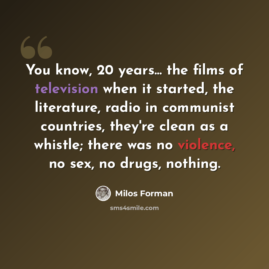 “You know, 20 years... the films of television when it started, the literature, radio in communist countries, they're clean as a whistle; there was no violence, no sex, no drugs, nothing.” quote by Milos Forman