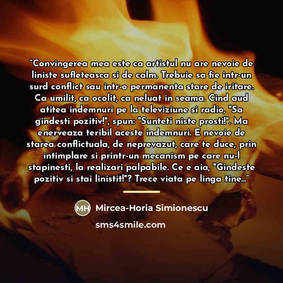 “Convingerea mea este ca artistul nu are nevoie de liniste sufleteasca si de calm. Trebuie sa fie intr-un surd conflict sau intr-o permanenta stare de iritare. Ca umilit, ca ocolit, ca neluat in seama. Cind aud atitea indemnuri pe la televiziune si radio, "Sa gindesti pozitiv!", spun: "Sunteti…” quote by Mircea-Horia Simionescu
