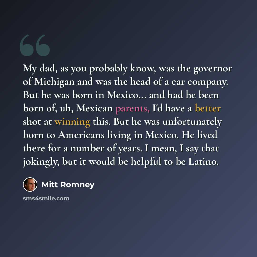 “My dad, as you probably know, was the governor of Michigan and was the head of a car company. But he was born in Mexico... and had he been born of, uh, Mexican parents, I'd have a better shot at winning this. But he was unfortunately born to Americans living in Mexico. He lived there for a number…” quote by Mitt Romney