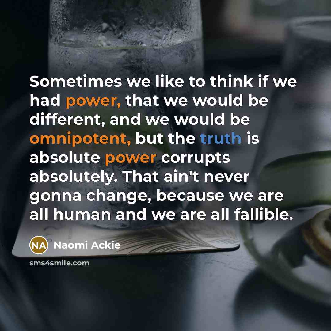 “Sometimes we like to think if we had power, that we would be different, and we would be omnipotent, but the truth is absolute power corrupts absolutely. That ain't never gonna change, because we are all human and we are all fallible.” quote by Naomi Ackie