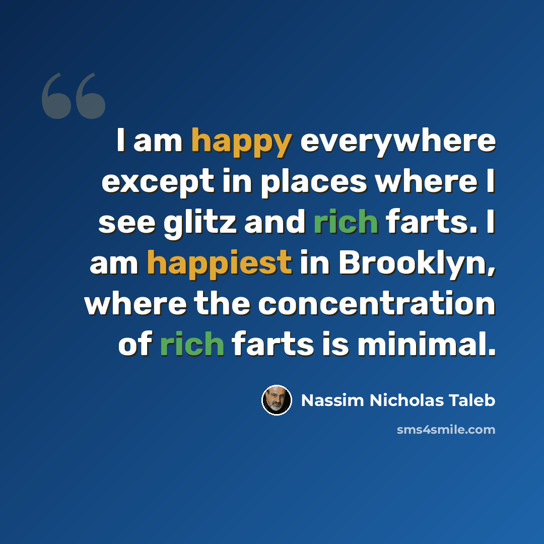“I am happy everywhere except in places where I see glitz and rich farts. I am happiest in Brooklyn, where the concentration of rich farts is minimal.” quote by Nassim Nicholas Taleb