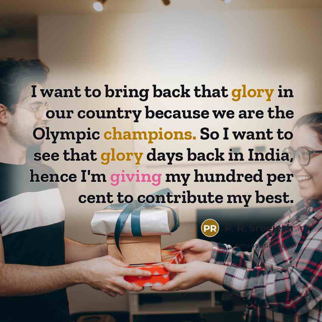 “I want to bring back that glory in our country because we are the Olympic champions. So I want to see that glory days back in India, hence I'm giving my hundred per cent to contribute my best.” quote by P. R. Sreejesh