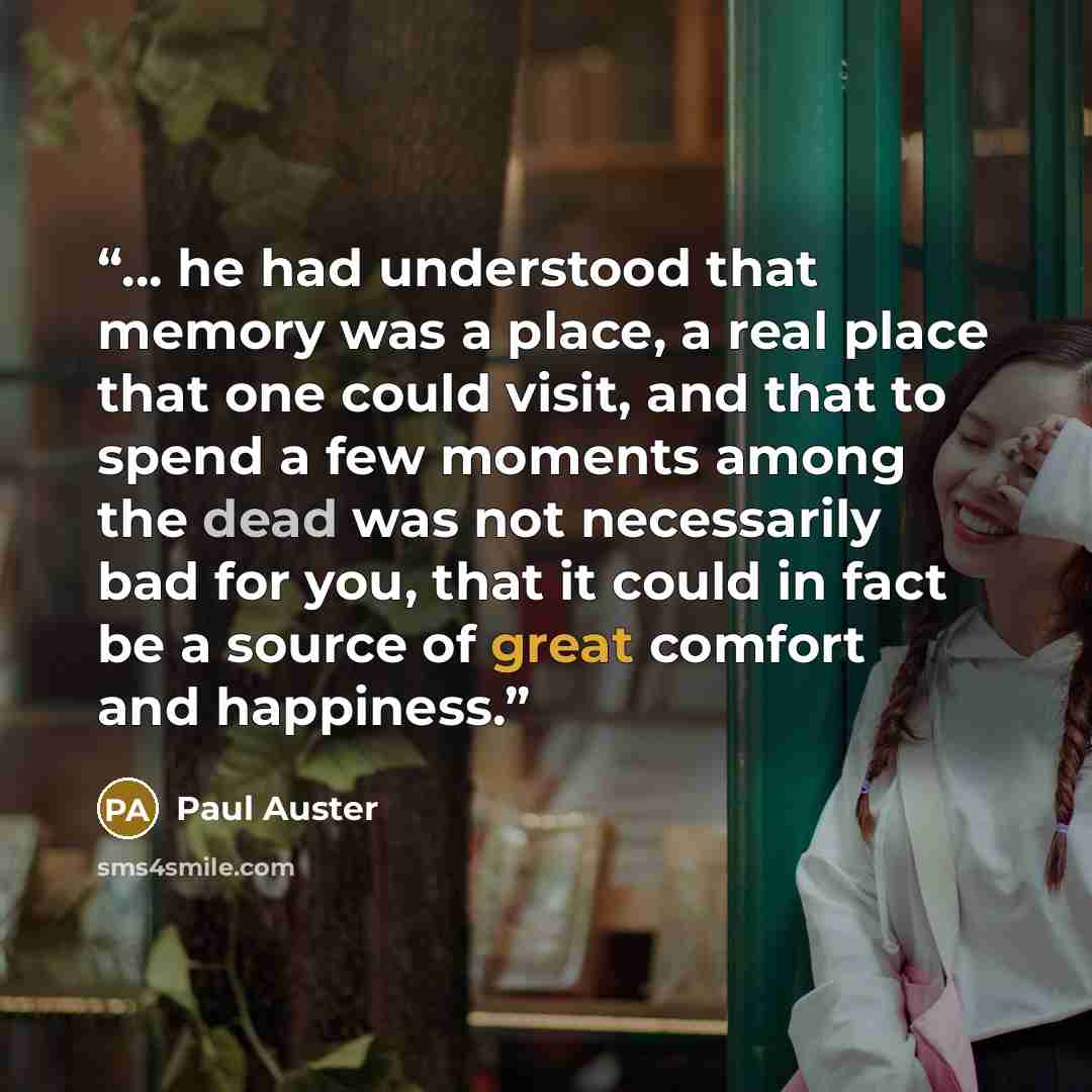 “... he had understood that memory was a place, a real place that one could visit, and that to spend a few moments among the dead was not necessarily bad for you, that it could in fact be a source of great comfort and happiness.” quote by Paul Auster