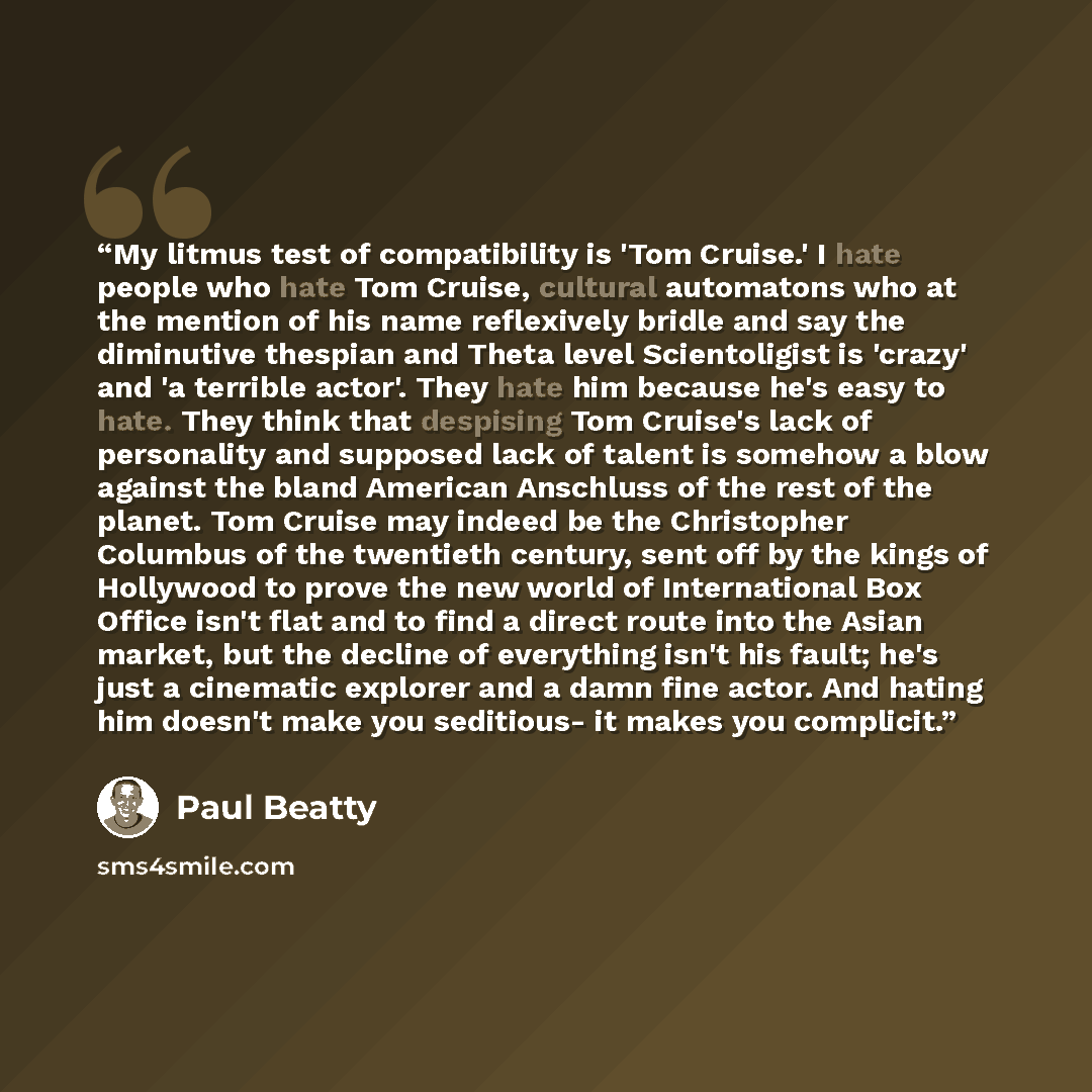 “My litmus test of compatibility is 'Tom Cruise.' I hate people who hate Tom Cruise, cultural automatons who at the mention of his name reflexively bridle and say the diminutive thespian and Theta level Scientoligist is 'crazy' and 'a terrible actor'. They hate him because he's easy to hate. They…” quote by Paul Beatty