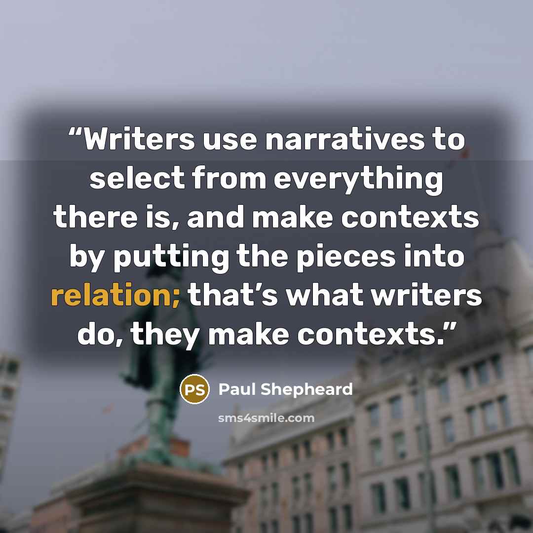“Writers use narratives to select from everything there is, and make contexts by putting the pieces into relation; that’s what writers do, they make contexts.” quote by Paul Shepheard