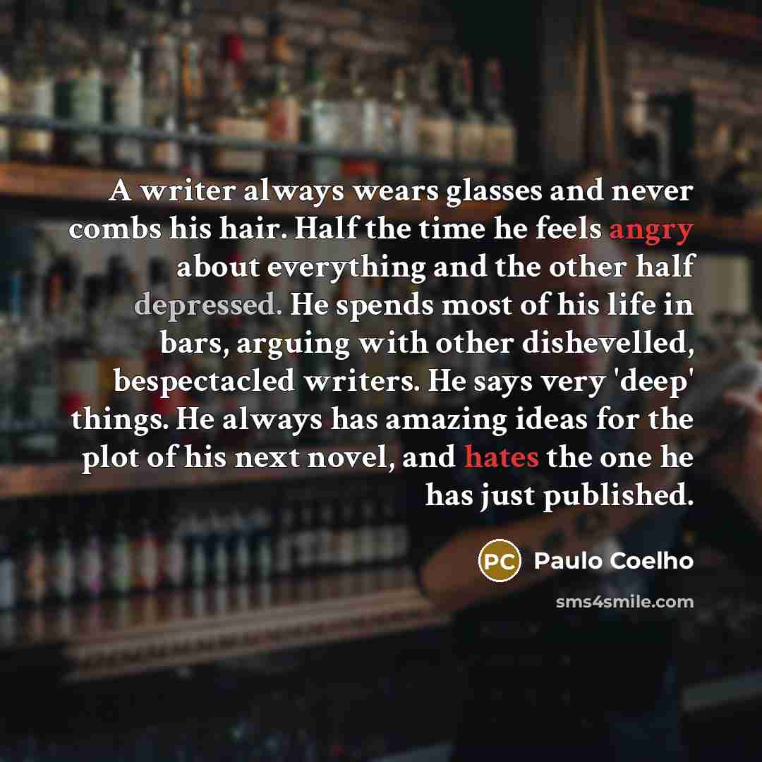 “A writer always wears glasses and never combs his hair. Half the time he feels angry about everything and the other half depressed. He spends most of his life in bars, arguing with other dishevelled, bespectacled writers. He says very 'deep' things. He always has amazing ideas for the plot of his…” quote by Paulo Coelho