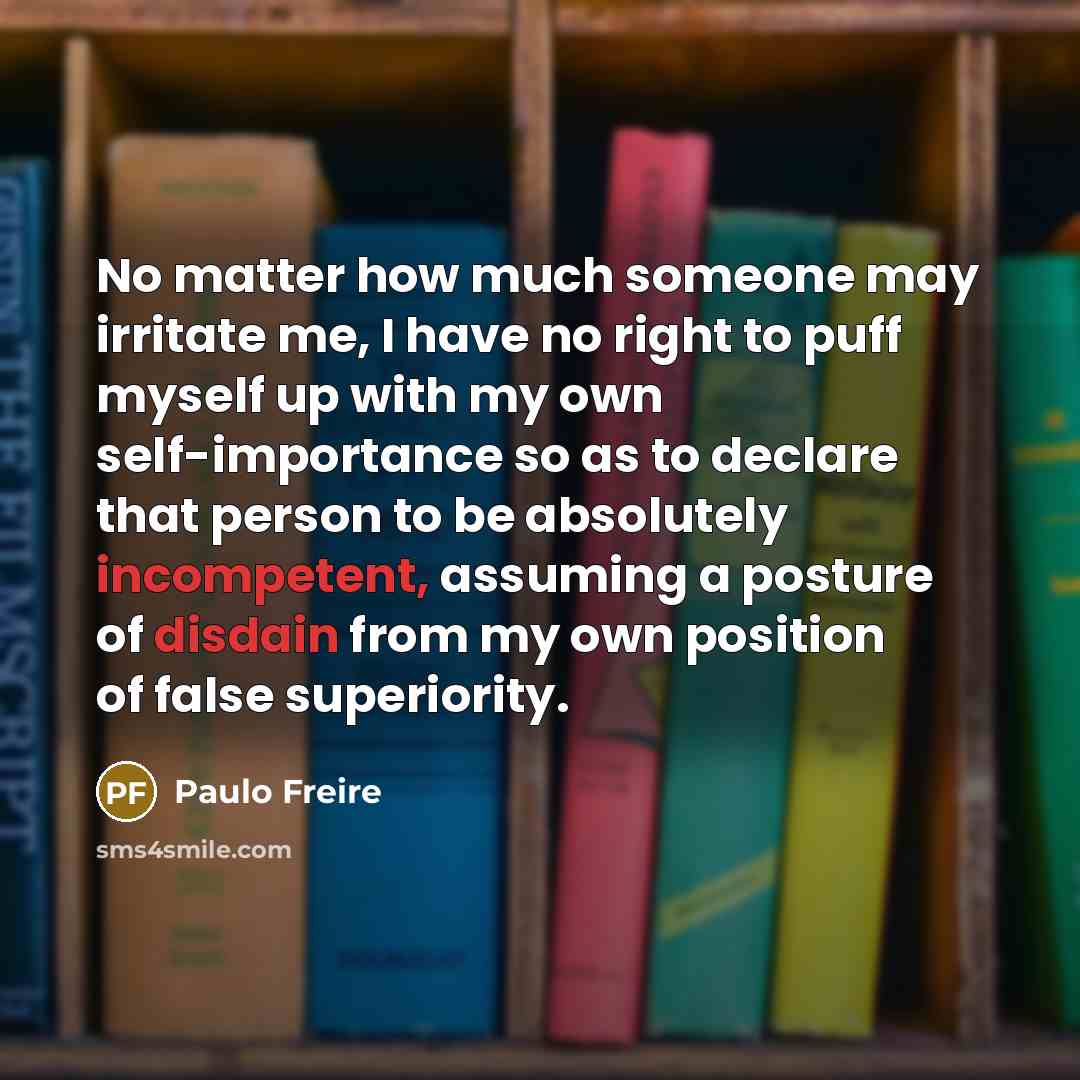 “No matter how much someone may irritate me, I have no right to puff myself up with my own self-importance so as to declare that person to be absolutely incompetent, assuming a posture of disdain from my own position of false superiority.” quote by Paulo Freire