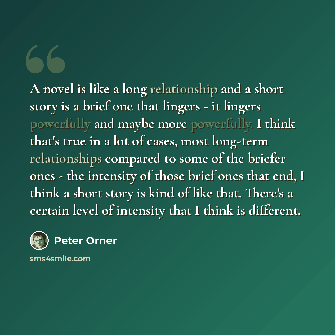 “A novel is like a long relationship and a short story is a brief one that lingers - it lingers powerfully and maybe more powerfully. I think that's true in a lot of cases, most long-term relationships compared to some of the briefer ones - the intensity of those brief ones that end, I think a…” quote by Peter Orner