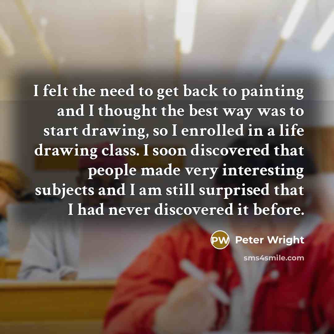 “I felt the need to get back to painting and I thought the best way was to start drawing, so I enrolled in a life drawing class. I soon discovered that people made very interesting subjects and I am still surprised that I had never discovered it before.” quote by Peter Wright