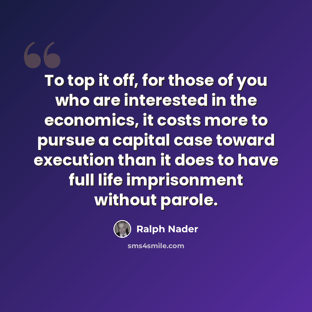 “To top it off, for those of you who are interested in the economics, it costs more to pursue a capital case toward execution than it does to have full life imprisonment without parole.” quote by Ralph Nader