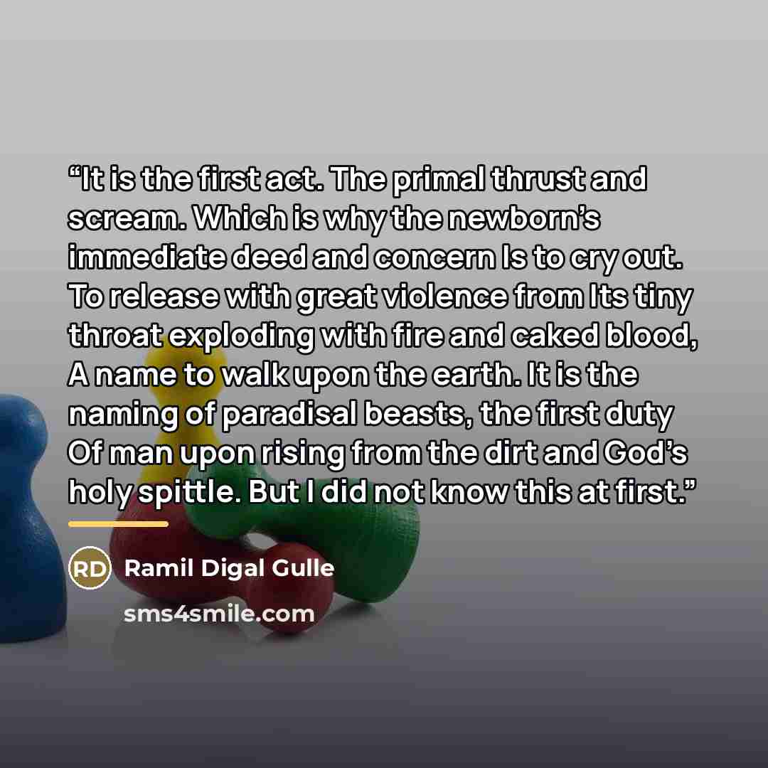 “It is the first act. The primal thrust and scream. Which is why the newborn’s immediate deed and concern Is to cry out. To release with great violence from Its tiny throat exploding with fire and caked blood, A name to walk upon the earth. It is the naming of paradisal beasts, the first duty Of…” quote by Ramil Digal Gulle