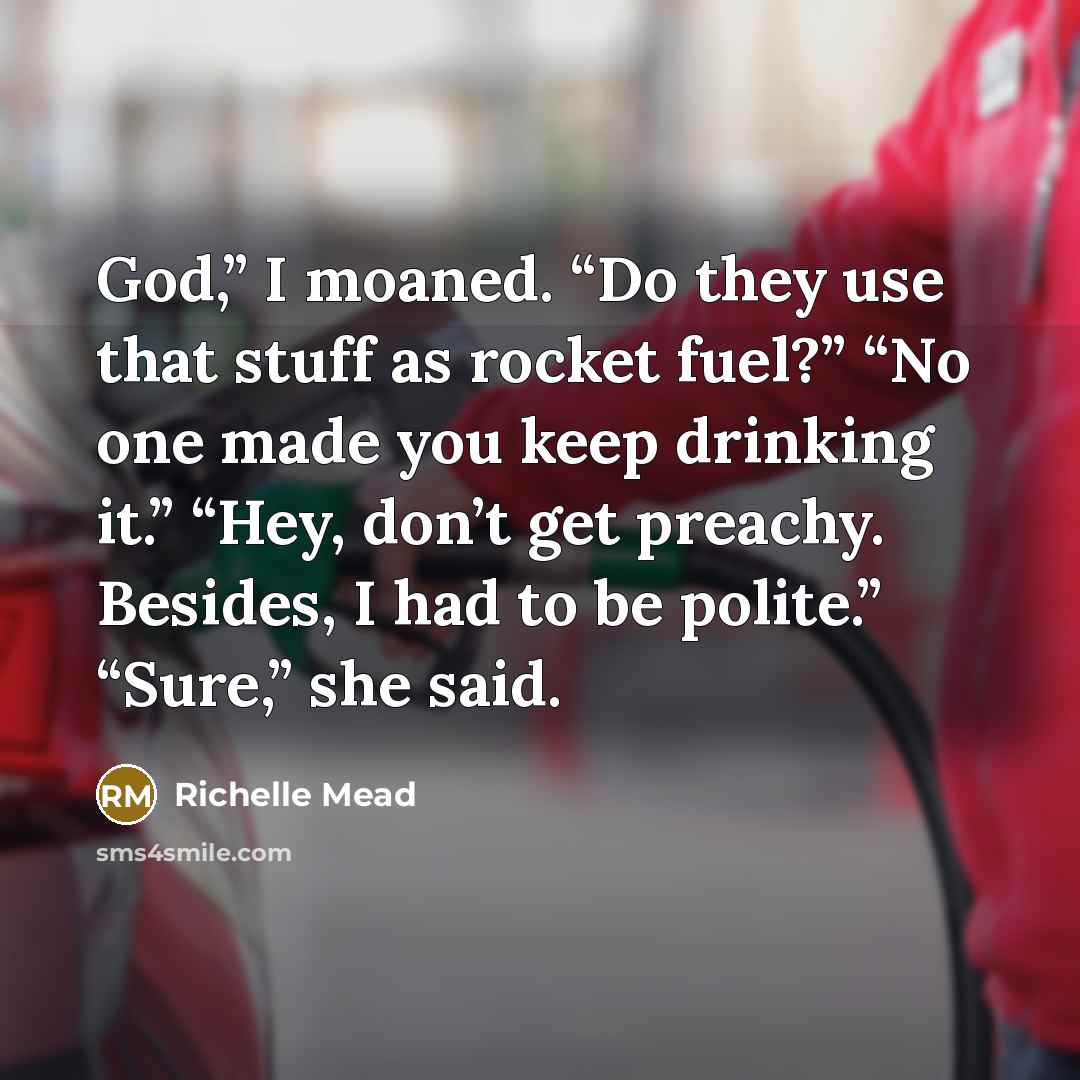 “God,” I moaned. “Do they use that stuff as rocket fuel?” “No one made you keep drinking it.” “Hey, don’t get preachy. Besides, I had to be polite.” “Sure,” she said.” quote by Richelle Mead