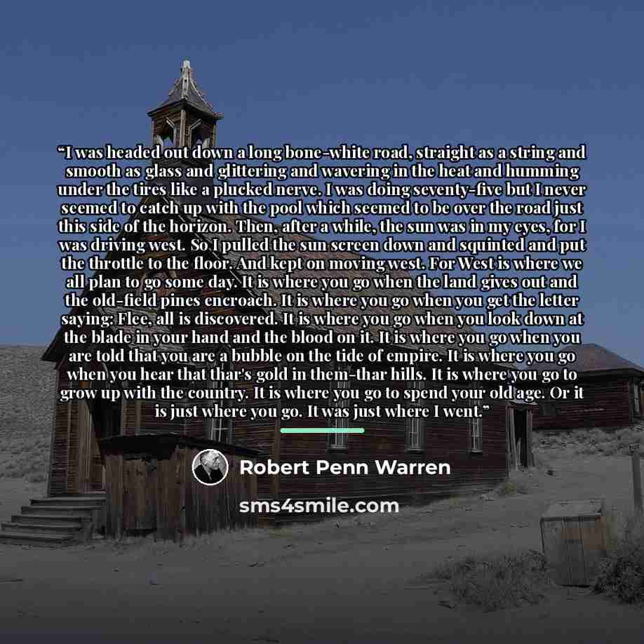 “I was headed out down a long bone-white road, straight as a string and smooth as glass and glittering and wavering in the heat and humming under the tires like a plucked nerve. I was doing seventy-five but I never seemed to catch up with the pool which seemed to be over the road just this side of…” quote by Robert Penn Warren