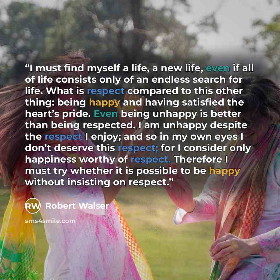 “I must find myself a life, a new life, even if all of life consists only of an endless search for life. What is respect compared to this other thing: being happy and having satisfied the heart’s pride. Even being unhappy is better than being respected. I am unhappy despite the respect I enjoy; and…” quote by Robert Walser
