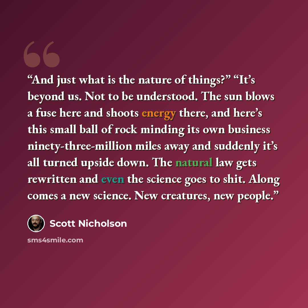 “And just what is the nature of things?” “It’s beyond us. Not to be understood. The sun blows a fuse here and shoots energy there, and here’s this small ball of rock minding its own business ninety-three-million miles away and suddenly it’s all turned upside down. The natural law gets rewritten and…” quote by Scott Nicholson