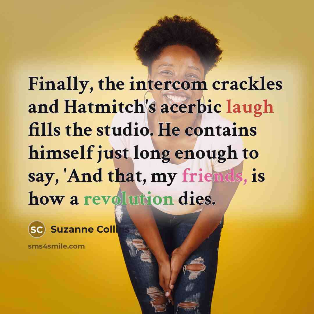 “Finally, the intercom crackles and Hatmitch's acerbic laugh fills the studio. He contains himself just long enough to say, 'And that, my friends, is how a revolution dies.” quote by Suzanne Collins