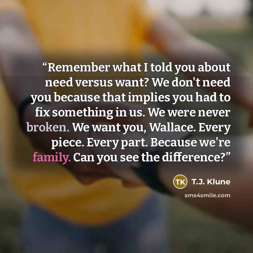 “Remember what I told you about need versus want? We don't need you because that implies you had to fix something in us. We were never broken. We want you, Wallace. Every piece. Every part. Because we're family. Can you see the difference?” quote by T.J. Klune
