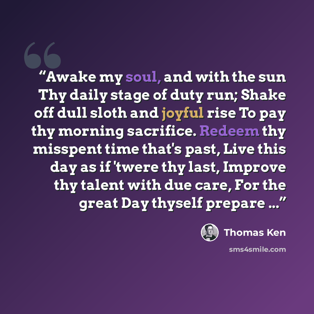 “Awake my soul, and with the sun Thy daily stage of duty run; Shake off dull sloth and joyful rise To pay thy morning sacrifice. Redeem thy misspent time that's past, Live this day as if 'twere thy last, Improve thy talent with due care, For the great Day thyself prepare ...” quote by Thomas Ken