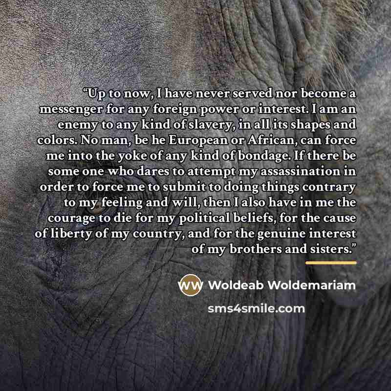 “Up to now, I have never served nor become a messenger for any foreign power or interest. I am an enemy to any kind of slavery, in all its shapes and colors. No man, be he European or African, can force me into the yoke of any kind of bondage. If there be some one who dares to attempt my…” quote by Woldeab Woldemariam