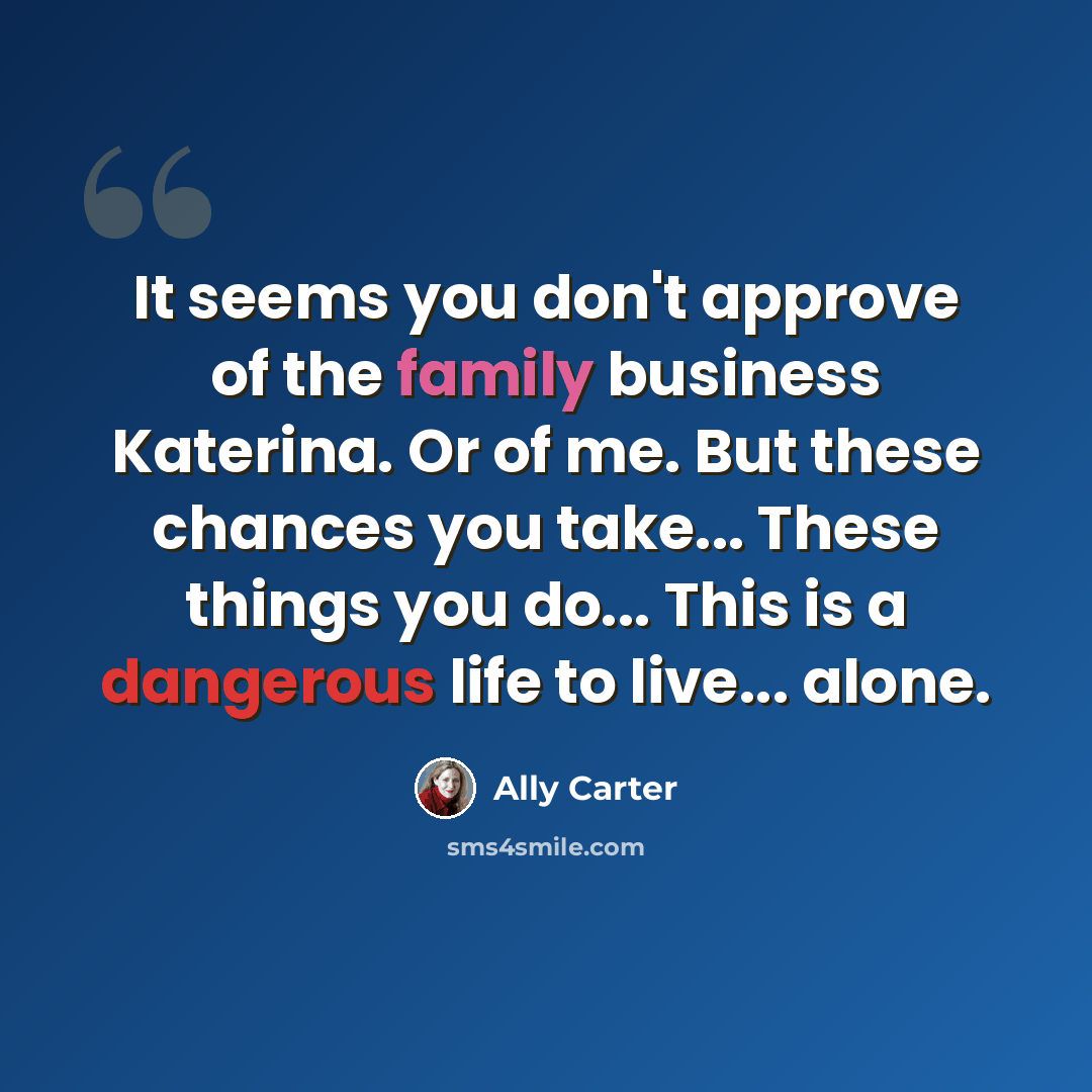 “It seems you don't approve of the family business Katerina. Or of me. But these chances you take... These things you do... This is a dangerous life to live... alone.” quote by Ally Carter