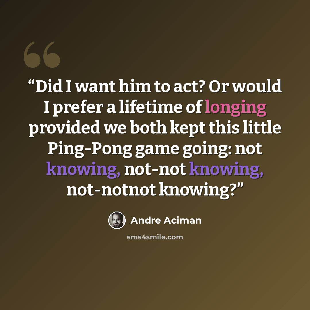 “Did I want him to act? Or would I prefer a lifetime of longing provided we both kept this little Ping-Pong game going: not knowing, not-not knowing, not-notnot knowing?” quote by André Aciman