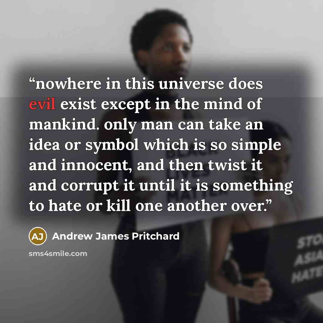 “nowhere in this universe does evil exist except in the mind of mankind. only man can take an idea or symbol which is so simple and innocent, and then twist it and corrupt it until it is something to hate or kill one another over.” quote by Andrew James Pritchard