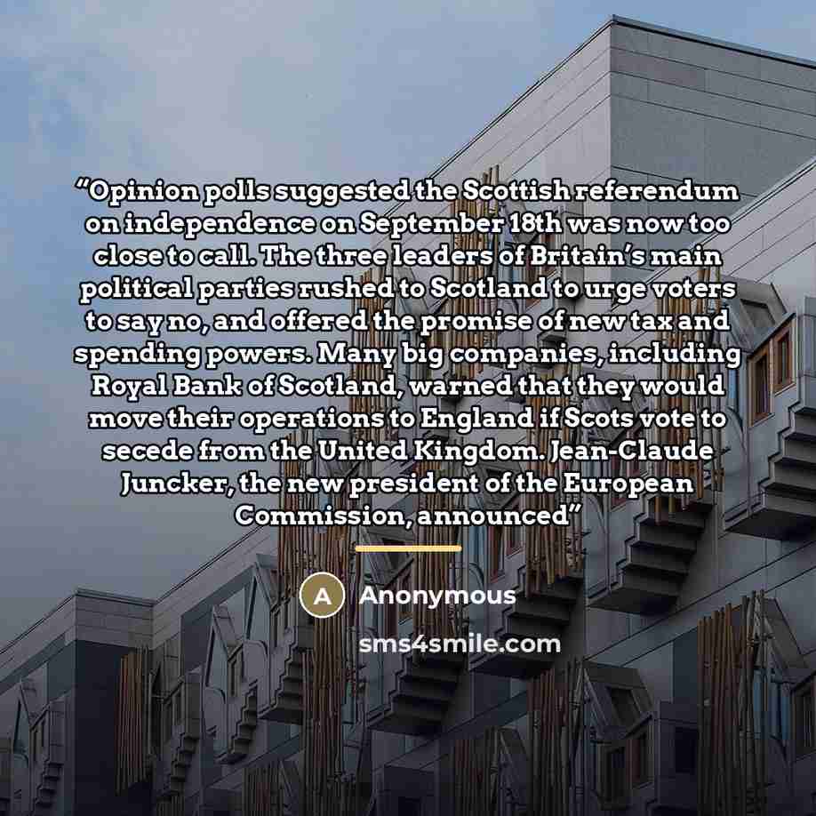 “Opinion polls suggested the Scottish referendum on independence on September 18th was now too close to call. The three leaders of Britain’s main political parties rushed to Scotland to urge voters to say no, and offered the promise of new tax and spending powers. Many big companies, including…” quote by Anonymous
