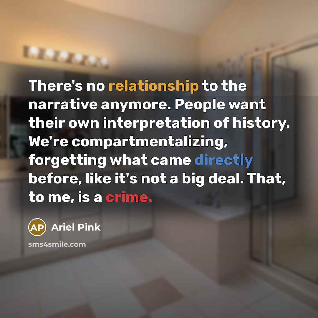 “There's no relationship to the narrative anymore. People want their own interpretation of history. We're compartmentalizing, forgetting what came directly before, like it's not a big deal. That, to me, is a crime.” quote by Ariel Pink