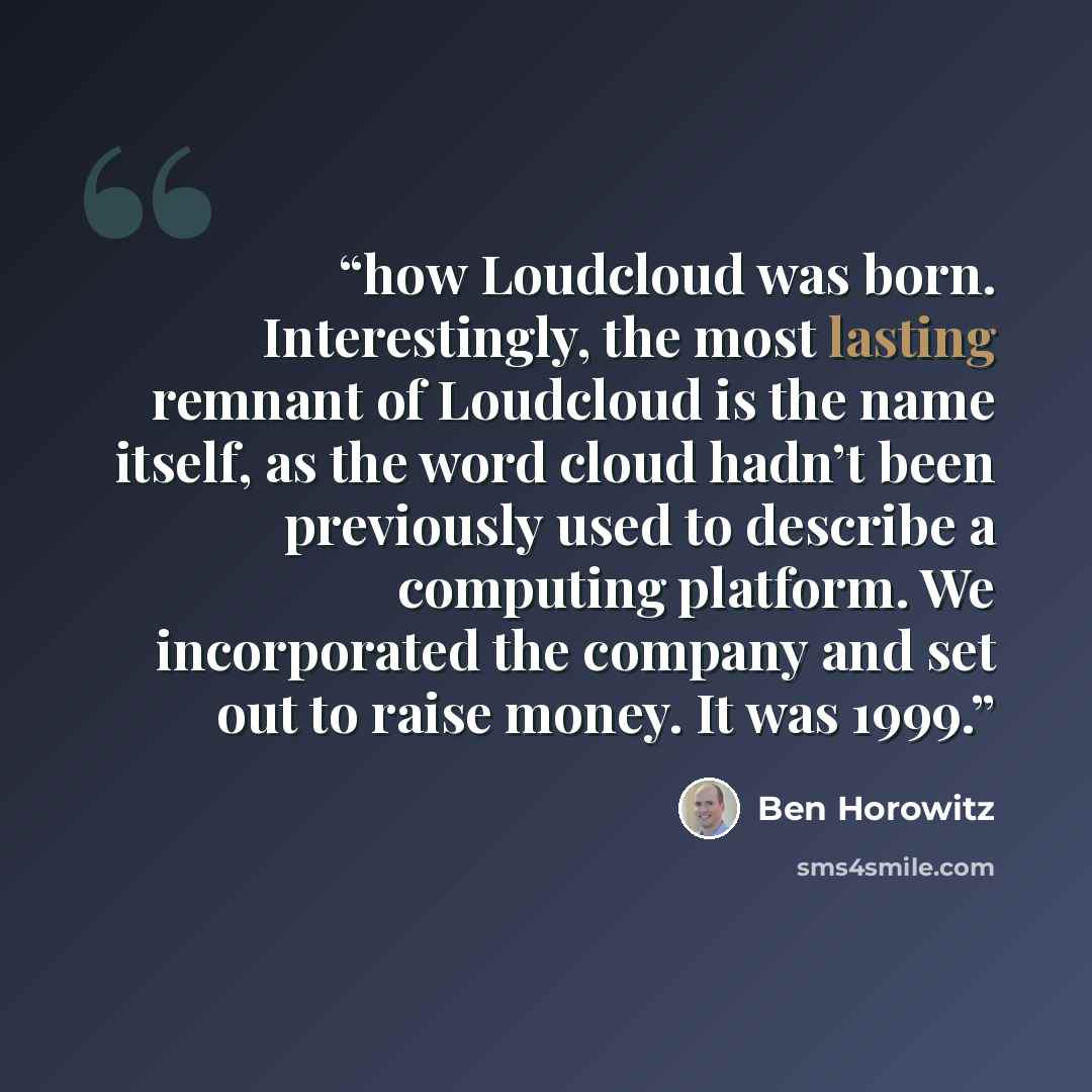 “how Loudcloud was born. Interestingly, the most lasting remnant of Loudcloud is the name itself, as the word cloud hadn’t been previously used to describe a computing platform. We incorporated the company and set out to raise money. It was 1999.” quote by Ben Horowitz