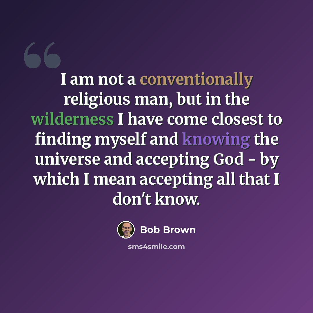 “I am not a conventionally religious man, but in the wilderness I have come closest to finding myself and knowing the universe and accepting God - by which I mean accepting all that I don't know.” quote by Bob Brown