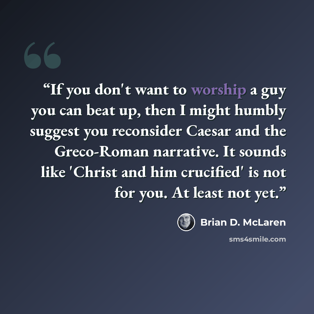 “If you don't want to worship a guy you can beat up, then I might humbly suggest you reconsider Caesar and the Greco-Roman narrative. It sounds like 'Christ and him crucified' is not for you. At least not yet.” quote by Brian D. McLaren