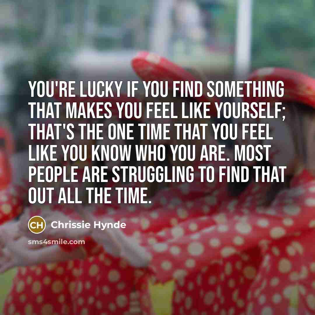 “You're lucky if you find something that makes you feel like yourself; that's the one time that you feel like you know who you are. Most people are struggling to find that out all the time.” quote by Chrissie Hynde