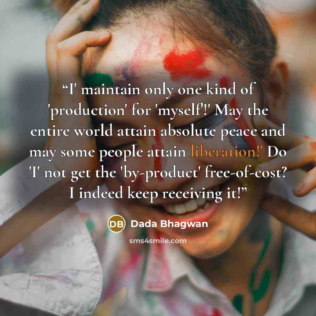 “I' maintain only one kind of 'production' for 'myself'!' May the entire world attain absolute peace and may some people attain liberation!' Do 'I' not get the 'by-product' free-of-cost? I indeed keep receiving it!” quote by Dada Bhagwan