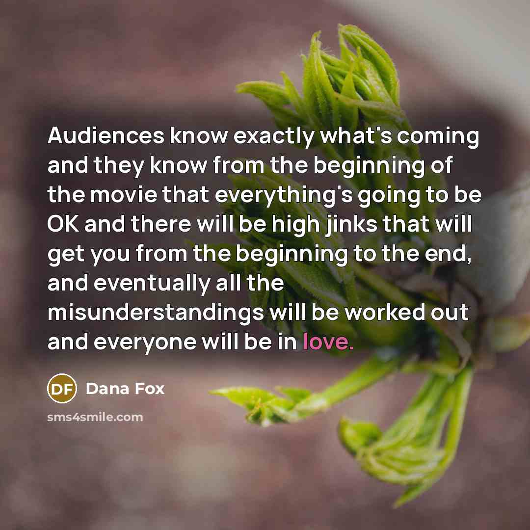 “Audiences know exactly what's coming and they know from the beginning of the movie that everything's going to be OK and there will be high jinks that will get you from the beginning to the end, and eventually all the misunderstandings will be worked out and everyone will be in love.” quote by Dana Fox