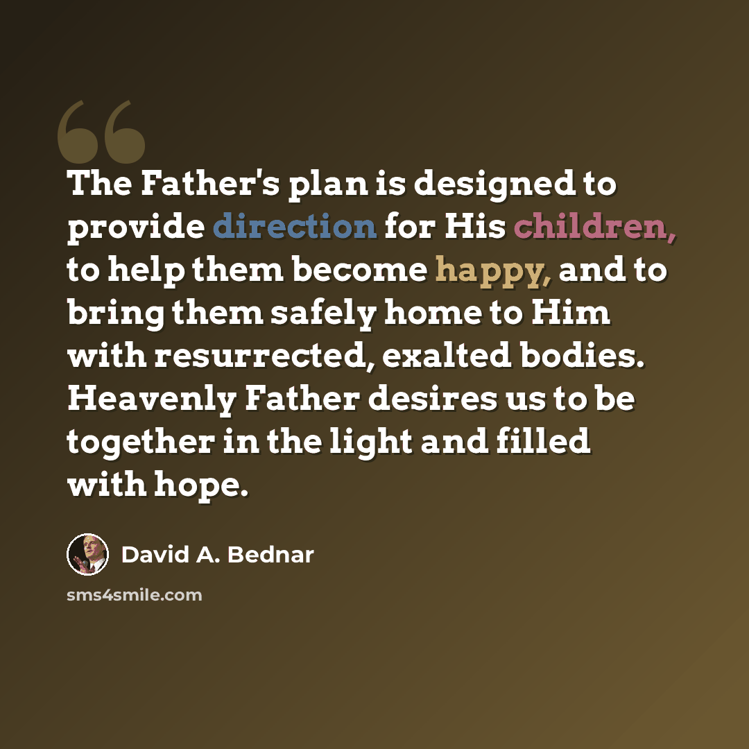 “The Father's plan is designed to provide direction for His children, to help them become happy, and to bring them safely home to Him with resurrected, exalted bodies. Heavenly Father desires us to be together in the light and filled with hope.” quote by David A. Bednar