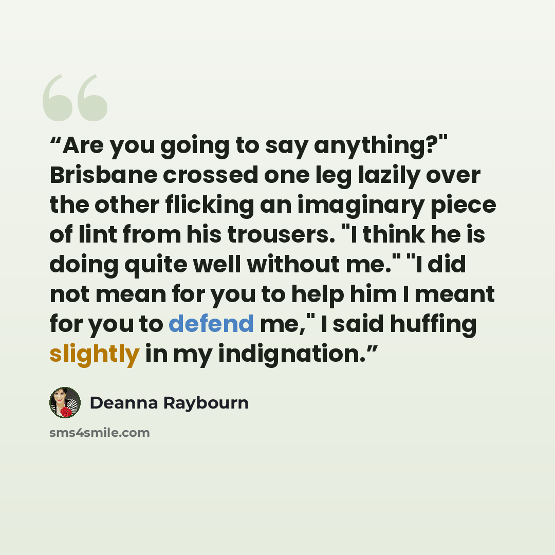 “Are you going to say anything?" Brisbane crossed one leg lazily over the other flicking an imaginary piece of lint from his trousers. "I think he is doing quite well without me." "I did not mean for you to help him I meant for you to defend me," I said huffing slightly in my indignation.” quote by Deanna Raybourn