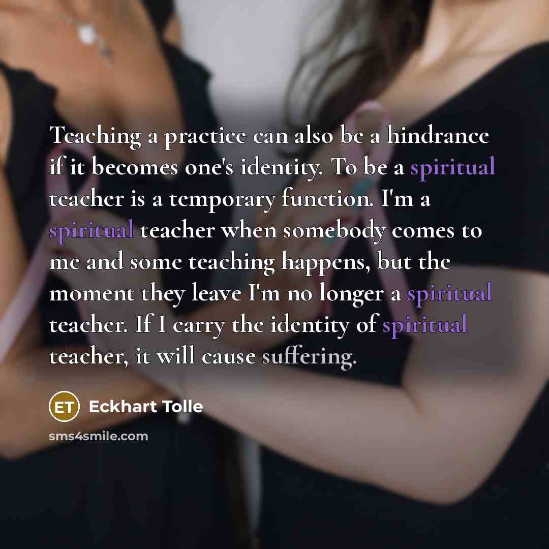 “Teaching a practice can also be a hindrance if it becomes one's identity. To be a spiritual teacher is a temporary function. I'm a spiritual teacher when somebody comes to me and some teaching happens, but the moment they leave I'm no longer a spiritual teacher. If I carry the identity of…” quote by Eckhart Tolle