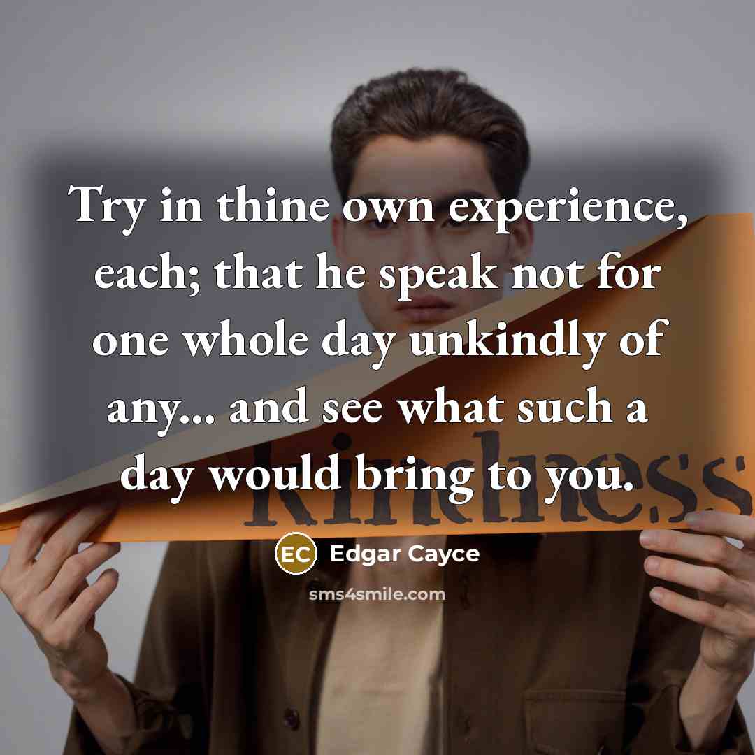 “Try in thine own experience, each; that he speak not for one whole day unkindly of any... and see what such a day would bring to you.” quote by Edgar Cayce