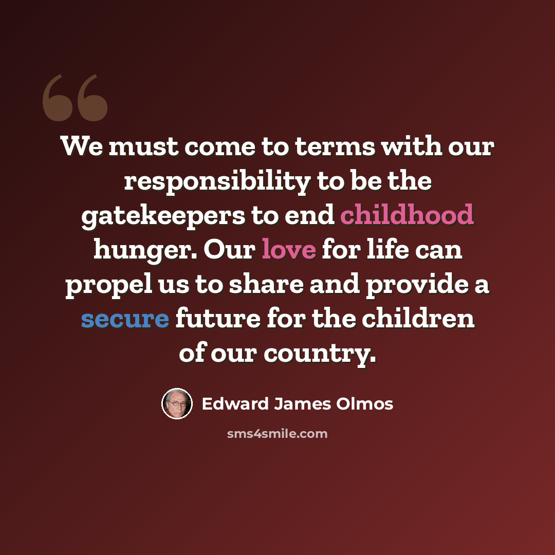 “We must come to terms with our responsibility to be the gatekeepers to end childhood hunger. Our love for life can propel us to share and provide a secure future for the children of our country.” quote by Edward James Olmos