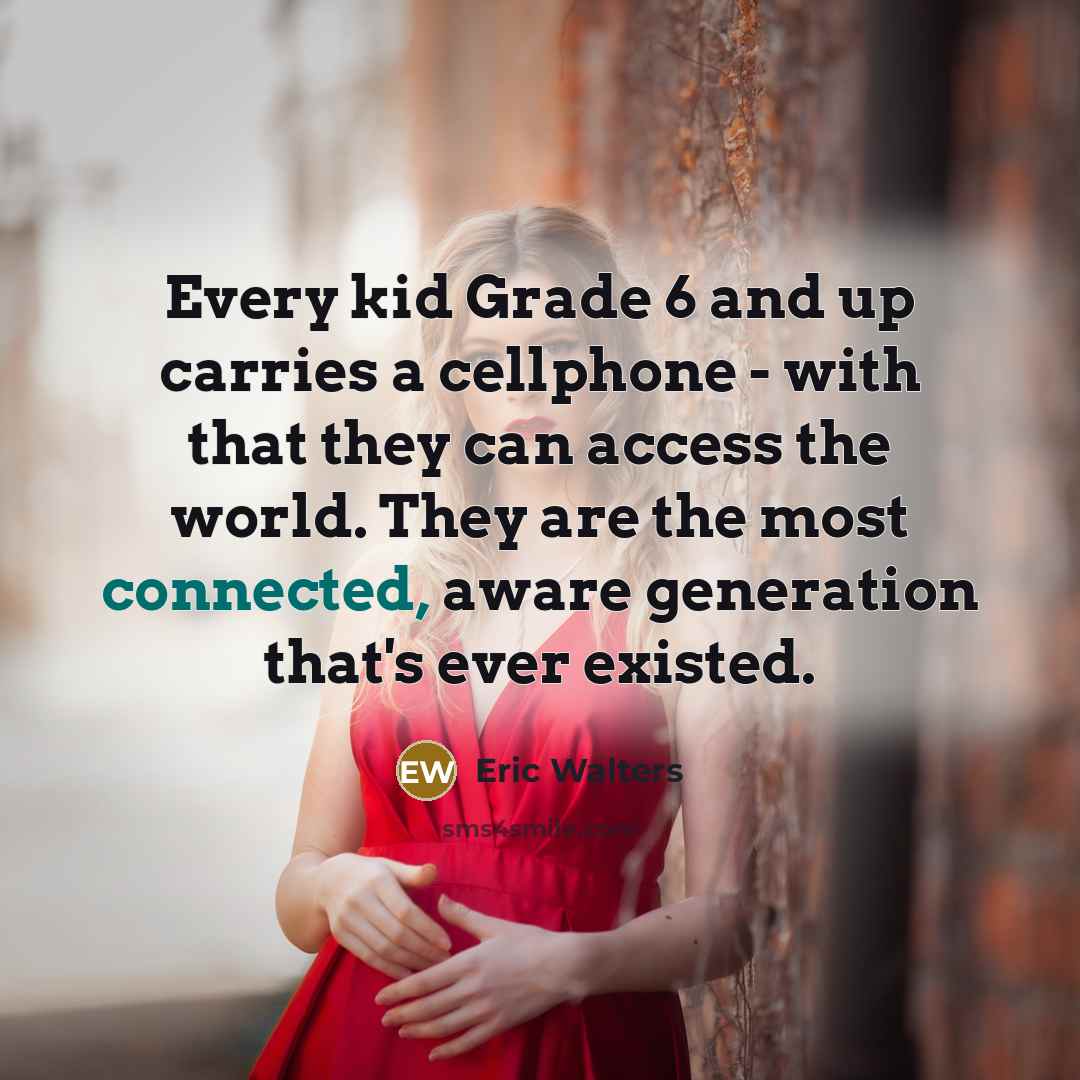 “Every kid Grade 6 and up carries a cellphone - with that they can access the world. They are the most connected, aware generation that's ever existed.” quote by Eric Walters