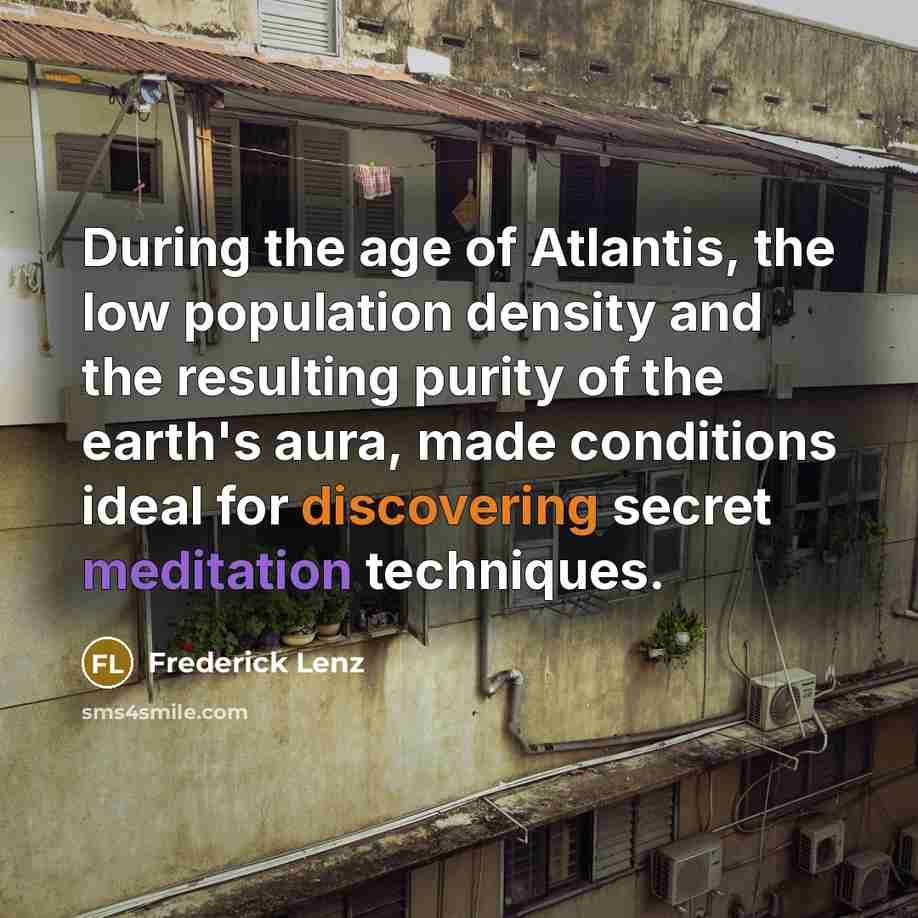 “During the age of Atlantis, the low population density and the resulting purity of the earth's aura, made conditions ideal for discovering secret meditation techniques.” quote by Frederick Lenz