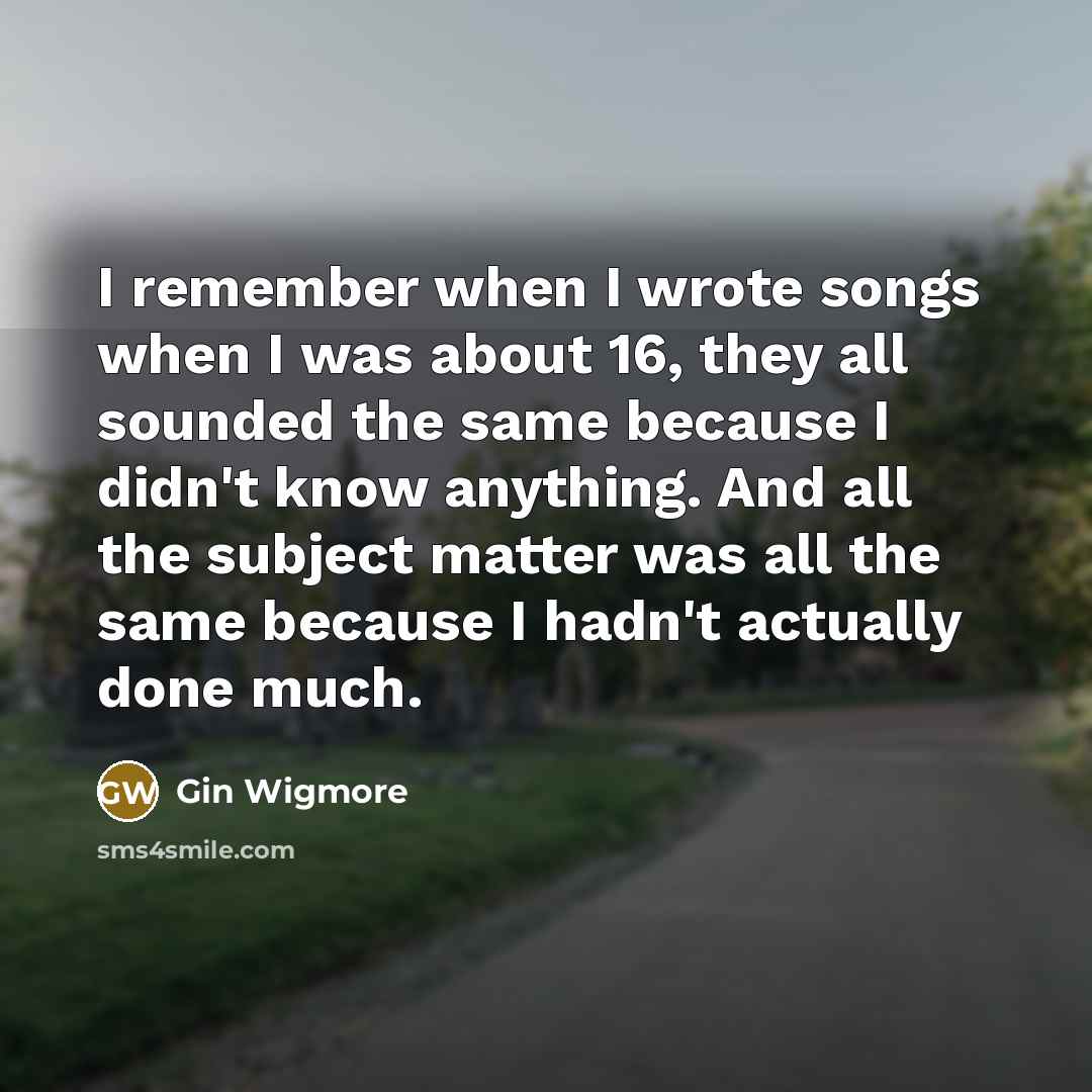 “I remember when I wrote songs when I was about 16, they all sounded the same because I didn't know anything. And all the subject matter was all the same because I hadn't actually done much.” quote by Gin Wigmore