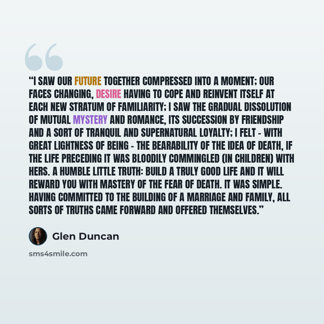 “I saw our future together compressed into a moment; our faces changing, desire having to cope and reinvent itself at each new stratum of familiarity; I saw the gradual dissolution of mutual mystery and romance, its succession by friendship and a sort of tranquil and supernatural loyalty; I felt…” quote by Glen Duncan