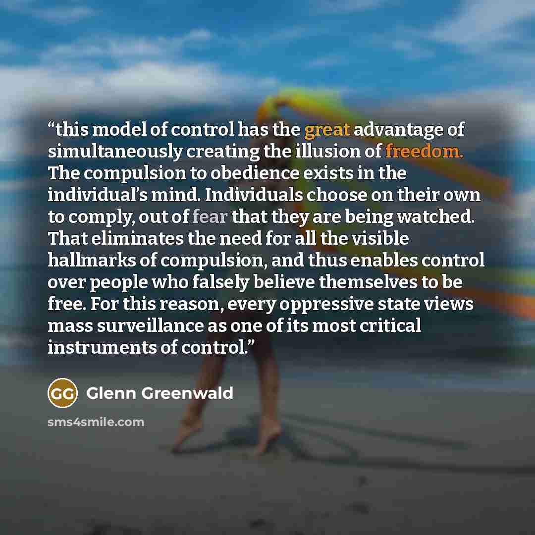 “this model of control has the great advantage of simultaneously creating the illusion of freedom. The compulsion to obedience exists in the individual’s mind. Individuals choose on their own to comply, out of fear that they are being watched. That eliminates the need for all the visible hallmarks…” quote by Glenn Greenwald