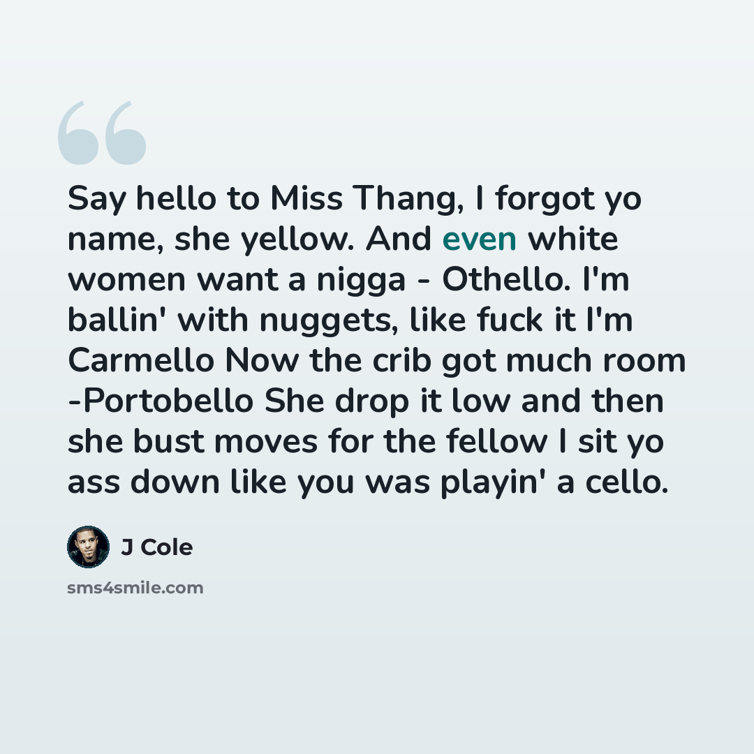 “Say hello to Miss Thang, I forgot yo name, she yellow. And even white women want a nigga - Othello. I'm ballin' with nuggets, like fuck it I'm Carmello Now the crib got much room -Portobello She drop it low and then she bust moves for the fellow I sit yo ass down like you was playin' a cello.” quote by J Cole