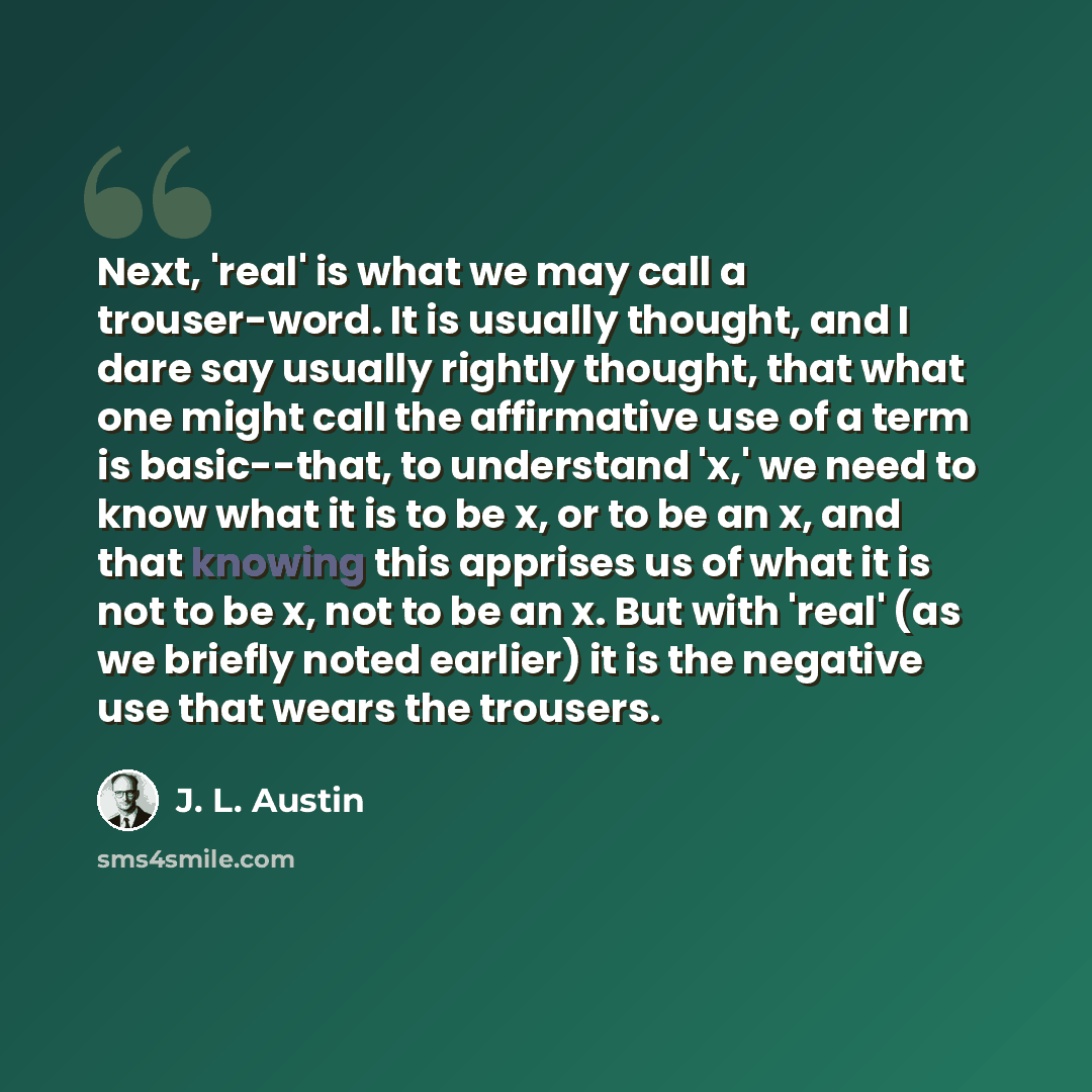 “Next, 'real' is what we may call a trouser-word. It is usually thought, and I dare say usually rightly thought, that what one might call the affirmative use of a term is basic--that, to understand 'x,' we need to know what it is to be x, or to be an x, and that knowing this apprises us of what it…” quote by J. L. Austin