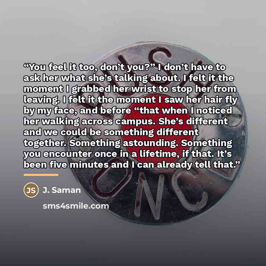 “You feel it too, don’t you?” I don’t have to ask her what she’s talking about. I felt it the moment I grabbed her wrist to stop her from leaving. I felt it the moment I saw her hair fly by my face, and before “that when I noticed her walking across campus. She’s different and we could be something…” quote by J. Saman